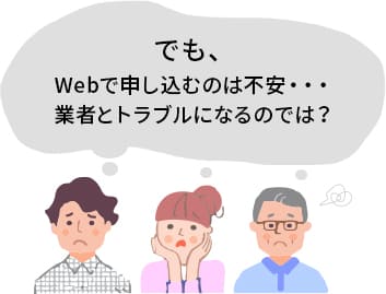 でも、Webで申し込むのは不安・・・業者とトラブルになるのでは？